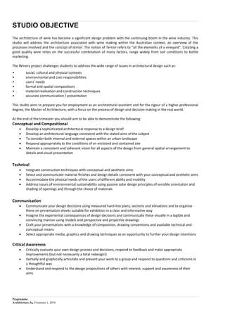 Programme
Architecture 3a, Trimester 1, 2010
STUDIO OBJECTIVE
The architecture of wine has become a significant design problem with the continuing boom in the wine industry. This
studio will address the architecture associated with wine making within the Australian context, an overview of the
processes involved and the concept of terroir. The notion of Terroir refers to “all the elements of a vineyard”. Creating a
good quality wine relies on the successful combination of many factors, range widely from soil conditions to bottle
marketing.
The Winery project challenges students to address the wide range of issues in architectural design such as:
• social, cultural and physical contexts
• environmental and civic responsibilities
• usersʼ needs
• formal and spatial compositions
• material realisation and construction techniques
• accurate communication / presentation
This studio aims to prepare you for employment as an architectural assistant and for the rigour of a higher professional
degree, the Master of Architecture, with a focus on the process of design and decision making in the real world.
At the end of the trimester you should aim to be able to demonstrate the following:
Conceptual and Compositional
 Develop a sophisticated architectural response to a design brief
 Develop an architectural language consistent with the stated aims of the subject
 To consider both internal and external spaces within an urban landscape
 Respond appropriately to the conditions of an enclosed and contained site
 Maintain a consistent and coherent vision for all aspects of the design from general spatial arrangement to
details and visual presentation
Technical
 Integrate construction techniques with conceptual and aesthetic aims
 Select and communicate material ﬁnishes and design details consistent with your conceptual and aesthetic aims
 Accommodate the physical needs of the users of different ability and mobility
 Address issues of environmental sustainability using passive solar design principles of sensible orientation and
shading of openings and through the choice of materials
Communication
 Communicate your design decisions using measured hard-line plans, sections and elevations and to organise
these on presentation sheets suitable for exhibition in a clear and informative way
 Imagine the experiential consequences of design decisions and communicate these visually in a legible and
convincing manner using models and perspective and projective drawings
 Craft your presentations with a knowledge of composition, drawing conventions and available technical and
conceptual means
 Select appropriate media, graphics and drawing techniques as an opportunity to further your design intentions
Critical Awareness
 Critically evaluate your own design process and decisions, respond to feedback and make appropriate
improvements (but not necessarily a total redesign!)
 Verbally and graphically articulate and present your work to a group and respond to questions and criticisms in
a thoughtful way
 Understand and respond to the design propositions of others with interest, support and awareness of their
aims
 