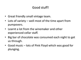 Good stuff!Great friendly small vintage team.Lots of variety – well most of the time apart from pumpovers.Learnt a lot from the winemaker and other experienced cellar staff.Big bar of chocolate was consumed each night to get us through.Good music – lots of Pink Floyd which was good for plunging.