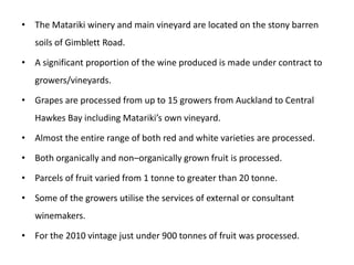 The Matariki winery and main vineyard are located on the stony barren soils of Gimblett Road.A significant proportion of the wine produced is made under contract to growers/vineyards.Grapes are processed from up to 15 growers from Auckland to Central Hawkes Bay including Matariki’s own vineyard.Almost the entire range of both red and white varieties are processed.Both organically and non–organically grown fruit is processed.Parcels of fruit varied from 1 tonne to greater than 20 tonne.Some of the growers utilise the services of external or consultant winemakers.For the 2010 vintage just under 900 tonnes of fruit was processed.