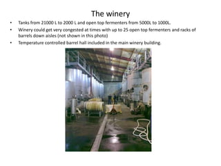 The wineryTanks from 21000 L to 2000 L and open top fermenters from 5000L to 1000L.Winery could get very congested at times with up to 25 open top fermenters and racks of  barrels down aisles (not shown in this photo)Temperature controlled barrel hall included in the main winery building. 