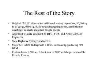 The Rest of the Story Original “MUP” allowed for additional winery expansion, 30,000 sq. ft. of caves, 6300 sq. ft. free standing tasting room, amphitheater, weddings, concerts and other private events. Approved wildlife easement by DFG, FWS, and Army Corp. of Engineers. State Highway frontage and access. Main well is 820 ft deep with a 10 in. steel casing producing 800 GPM. Custom home 2,500 sq. ft.built new in 2005 with huge views of the Estrella Plateau. 