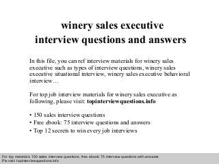 Interview questions and answers – free download/ pdf and ppt file
winery sales executive
interview questions and answers
In this file, you can ref interview materials for winery sales
executive such as types of interview questions, winery sales
executive situational interview, winery sales executive behavioral
interview…
For top job interview materials for winery sales executive as
following, please visit: topinterviewquestions.info
• 150 sales interview questions
• Free ebook: 75 interview questions and answers
• Top 12 secrets to win every job interviews
For top materials: 150 sales interview questions, free ebook: 75 interview questions with answers
Pls visit: topinterviewquesitons.info
 