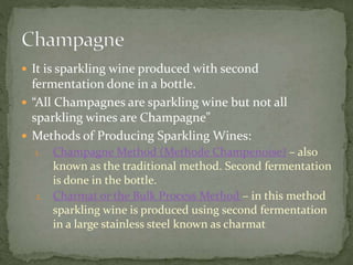  It is sparkling wine produced with second
fermentation done in a bottle.
 “All Champagnes are sparkling wine but not all
sparkling wines are Champagne”
 Methods of Producing Sparkling Wines:
1. Champagne Method (Methode Champenoise) – also
known as the traditional method. Second fermentation
is done in the bottle.
2. Charmat or the Bulk Process Method – in this method
sparkling wine is produced using second fermentation
in a large stainless steel known as charmat
 