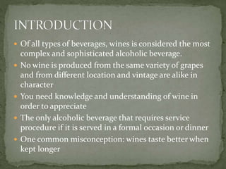  Of all types of beverages, wines is considered the most
complex and sophisticated alcoholic beverage.
 No wine is produced from the same variety of grapes
and from different location and vintage are alike in
character
 You need knowledge and understanding of wine in
order to appreciate
 The only alcoholic beverage that requires service
procedure if it is served in a formal occasion or dinner
 One common misconception: wines taste better when
kept longer
 