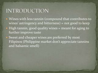  Wines with less tannin (compound that contributes to
wines’ astringency and bitterness) = not good to keep
 High tannin, good quality wines = meant for aging to
further improve taste
 Sweet and cheaper wines are preferred by most
Filipinos (Philippine market don’t appreciate tannins
and balsamic smell)
 