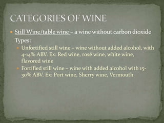  Still Wine/table wine – a wine without carbon dioxide
Types:
 Unfortified still wine – wine without added alcohol, with
4-14% ABV. Ex: Red wine, rosé wine, white wine,
flavored wine
 Fortified still wine – wine with added alcohol with 15-
30% ABV. Ex: Port wine, Sherry wine, Vermouth
 