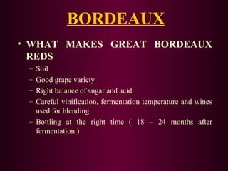 BORDEAUX 
• WHAT MAKES GREAT BORDEAUX 
REDS 
– Soil 
– Good grape variety 
– Right balance of sugar and acid 
– Careful vinification, fermentation temperature and wines 
used for blending 
– Bottling at the right time ( 18 – 24 months after 
fermentation ) 
 