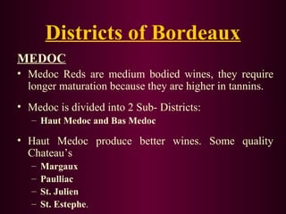 Districts of Bordeaux 
MEDOC 
• Medoc Reds are medium bodied wines, they require 
longer maturation because they are higher in tannins. 
• Medoc is divided into 2 Sub- Districts: 
– Haut Medoc and Bas Medoc 
• Haut Medoc produce better wines. Some quality 
Chateau’s 
– Margaux 
– Paulliac 
– St. Julien 
– St. Estephe. 
 