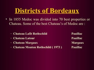 Districts of Bordeaux 
• In 1855 Medoc was divided into 70 best properties or 
Chateau. Some of the best Chateau’s of Medoc are : 
– Chateau Lafit Rothschild Pauillac 
– Chateau Latour Pauillac 
– Chateau Margaux Margaux 
– Chateau Mouton Rothschild ( 1973 ) Pauillac 
 