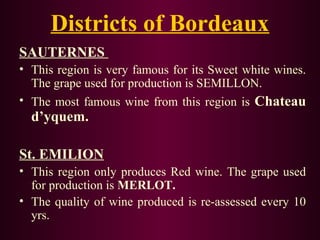 Districts of Bordeaux 
SAUTERNES 
• This region is very famous for its Sweet white wines. 
The grape used for production is SEMILLON. 
• The most famous wine from this region is Chateau 
d’yquem. 
St. EMILION 
• This region only produces Red wine. The grape used 
for production is MERLOT. 
• The quality of wine produced is re-assessed every 10 
yrs. 
 