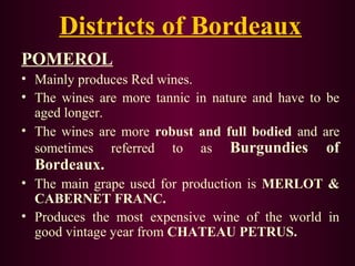 Districts of Bordeaux 
POMEROL 
• Mainly produces Red wines. 
• The wines are more tannic in nature and have to be 
aged longer. 
• The wines are more robust and full bodied and are 
sometimes referred to as Burgundies of 
Bordeaux. 
• The main grape used for production is MERLOT & 
CABERNET FRANC. 
• Produces the most expensive wine of the world in 
good vintage year from CHATEAU PETRUS. 
 