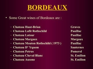 BORDEAUX 
• Some Great wines of Bordeaux are : 
– Chateau Haut-Brion Graves 
– Chateau Lafit Rothschild Pauillac 
– Chateau Latour Pauillac 
– Chateau Margaux Margaux 
– Chateau Mouton Rothschild ( 1973 ) Pauillac 
– Chateau D’ Yquem Sauternes 
– Chateau Petrus Pomerol 
– Chateau Cheval Blanc St. Emilion 
– Chateau Ausone St. Emilion 
 