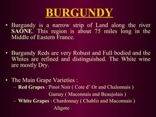 BURGUNDY 
• Burgundy is a narrow strip of Land along the river 
SAONE. This region is about 75 miles long in the 
Middle of Eastern France. 
• Burgundy Reds are very Robust and Full bodied and the 
Whites are refined and distinguished. The White wine 
are mostly Dry. 
• The Main Grape Varieties : 
– Red Grapes : Pinot Noir ( Cote d’ Or and Chalonnais ) 
Gamay ( Maconnais and Beaujolais ) 
– White Grapes : Chardonnay ( Chablis and Maconnais ) 
Aligote 
 