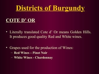 Districts of Burgundy 
COTE D’ OR 
• Literally translated Cote d’ Or means Golden Hills. 
It produces good quality Red and White wines. 
• Grapes used for the production of Wines: 
– Red Wines – Pinot Noir 
– White Wines - Chardonnay 
 