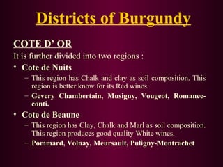 Districts of Burgundy 
COTE D’ OR 
It is further divided into two regions : 
• Cote de Nuits 
– This region has Chalk and clay as soil composition. This 
region is better know for its Red wines. 
– Gevery Chambertain, Musigny, Vougeot, Romanee-conti. 
• Cote de Beaune 
– This region has Clay, Chalk and Marl as soil composition. 
This region produces good quality White wines. 
– Pommard, Volnay, Meursault, Puligny-Montrachet 
 