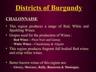 Districts of Burgundy 
CHALONNAISE 
• This region produces a range of Red, White and 
Sparkling Wines. 
• Grapes used for the production of Wines : 
– Red Wines – Pinot Noir and Gamay 
– White Wines – Chardonnay & Aligote 
• This region produces fragrant full bodied Red wines 
and crisp white wines. 
• Better known wines of this region are: 
– Givery, Mercury, Rully, Bouzeron & Montagny. 
 