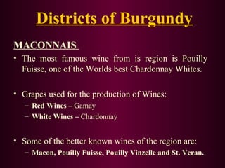 Districts of Burgundy 
MACONNAIS 
• The most famous wine from is region is Pouilly 
Fuisse, one of the Worlds best Chardonnay Whites. 
• Grapes used for the production of Wines: 
– Red Wines – Gamay 
– White Wines – Chardonnay 
• Some of the better known wines of the region are: 
– Macon, Pouilly Fuisse, Pouilly Vinzelle and St. Veran. 
 