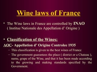 Wine laws of France 
• The Wine laws in France are controlled by INAO 
( Institue Nationale des Appellation d’ Origine ) 
• Classification of the Wines: 
AOC- Appellation d’ Origine Controlee 1935 
– This classification is given to the best wines of France 
– The government guarantees the place ( district or a Chateau ), 
name, grape of the Wine, and that it has been made according 
to the growing and making standards specified by the 
Government. 
 