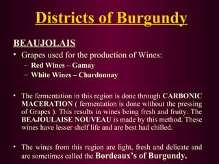 Districts of Burgundy 
BEAUJOLAIS 
• Grapes used for the production of Wines: 
– Red Wines – Gamay 
– White Wines – Chardonnay 
• The fermentation in this region is done through CARBONIC 
MACERATION ( fermentation is done without the pressing 
of Grapes ). This results in wines being fresh and fruity. The 
BEAJOULAISE NOUVEAU is made by this method. These 
wines have lesser shelf life and are best had chilled. 
• The wines from this region are light, fresh and delicate and 
are sometimes called the Bordeaux’s of Burgundy. 
 