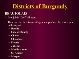 Districts of Burgundy 
BEAUJOLAIS 
• Beaujolais “Cru” Villages: 
• These are the best know villages and produce the best wines 
in the region. 
– Bouilly 
– Cote de Bouilly 
– Chenas 
– Chirobule 
– Fleurie 
– Julienas 
– Moulin a vent 
– St. Amour 
– Morgon 
 