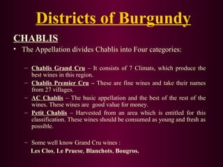 Districts of Burgundy 
CHABLIS 
• The Appellation divides Chablis into Four categories: 
– Chablis Grand Cru – It consists of 7 Climats, which produce the 
best wines in this region. 
– Chablis Premier Cru – These are fine wines and take their names 
from 27 villages. 
– AC Chablis – The basic appellation and the best of the rest of the 
wines. These wines are good value for money. 
– Petit Chablis – Harvested from an area which is entitled for this 
classification. These wines should be consumed as young and fresh as 
possible. 
– Some well know Grand Cru wines : 
Les Clos, Le Pruese, Blanchots, Bougros. 
 