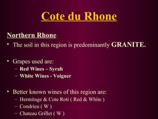 Cote du Rhone 
Northern Rhone 
• The soil in this region is predominantly GRANITE. 
• Grapes used are: 
– Red Wines – Syrah 
– White Wines - Voigner 
• Better known wines of this region are: 
– Hermitage & Cote Roti ( Red & White ) 
– Condrieu ( W ) 
– Chateau Grillet ( W ) 
 