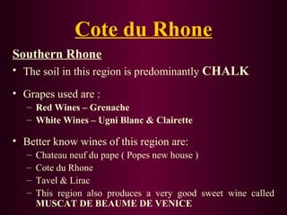Cote du Rhone 
Southern Rhone 
• The soil in this region is predominantly CHALK 
• Grapes used are : 
– Red Wines – Grenache 
– White Wines – Ugni Blanc & Clairette 
• Better know wines of this region are: 
– Chateau neuf du pape ( Popes new house ) 
– Cote du Rhone 
– Tavel & Lirac 
– This region also produces a very good sweet wine called 
MUSCAT DE BEAUME DE VENICE 
 