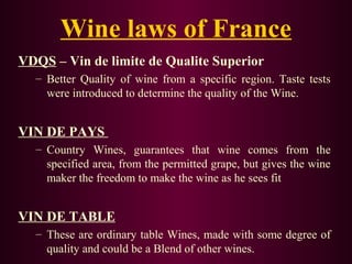 Wine laws of France 
VDQS – Vin de limite de Qualite Superior 
– Better Quality of wine from a specific region. Taste tests 
were introduced to determine the quality of the Wine. 
VIN DE PAYS 
– Country Wines, guarantees that wine comes from the 
specified area, from the permitted grape, but gives the wine 
maker the freedom to make the wine as he sees fit 
VIN DE TABLE 
– These are ordinary table Wines, made with some degree of 
quality and could be a Blend of other wines. 
 