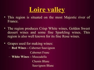 Loire valley 
• This region is situated on the most Majestic river of 
France. 
• The region produces Crisp White wines, Golden Sweet 
dessert wines and some fine Sparkling wines. This 
region is also well known for its fine Rose wines. 
• Grapes used for making wines: 
– Red Wines – Cabernet Sauvignon 
Cabernet Franc 
– White Wines – Muscadella 
Chenin Blanc 
Sauvignon Blanc 
 