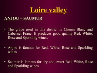 Loire valley 
ANJOU – SAUMUR 
• The grape used in this district is Chenin Blanc and 
Cabernet Franc. It produces good quality Red, White, 
Rose and Sparkling wines. 
• Anjou is famous for Red, White, Rose and Sparkling 
wines. 
• Saumur is famous for dry and sweet Red, White, Rose 
and Sparkling wines. 
 