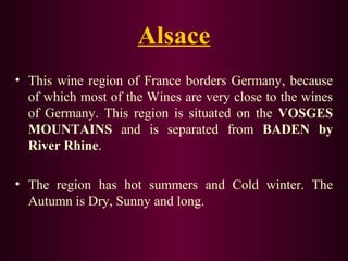 Alsace 
• This wine region of France borders Germany, because 
of which most of the Wines are very close to the wines 
of Germany. This region is situated on the VOSGES 
MOUNTAINS and is separated from BADEN by 
River Rhine. 
• The region has hot summers and Cold winter. The 
Autumn is Dry, Sunny and long. 
 