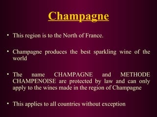 Champagne 
• This region is to the North of France. 
• Champagne produces the best sparkling wine of the 
world 
• The name CHAMPAGNE and METHODE 
CHAMPENOISE are protected by law and can only 
apply to the wines made in the region of Champagne 
• This applies to all countries without exception 
 