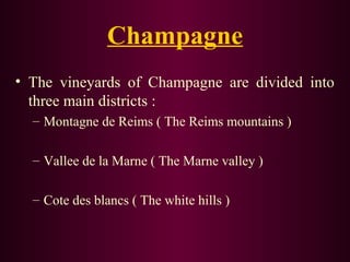 Champagne 
• The vineyards of Champagne are divided into 
three main districts : 
– Montagne de Reims ( The Reims mountains ) 
– Vallee de la Marne ( The Marne valley ) 
– Cote des blancs ( The white hills ) 
 