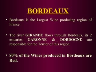 BORDEAUX 
• Bordeaux is the Largest Wine producing region of 
France 
• The river GIRANDE flows through Bordeaux, its 2 
estuaries GARONNE & DORDOGNE are 
responsible for the Terrior of this region 
• 80% of the Wines produced in Bordeaux are 
Red. 
 