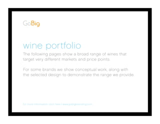 HOME SUMMARYINTRO WEBSITE
wine portfolio
The following pages show a broad range of wines that
target very different markets and price points.
For some brands we show conceptual work, along with
the selected design to demonstrate the range we provide.
for more information click here | www.gobigbranding.com
 