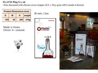 FLAVIN Plug X 1+10
-Zinc diecasted with chrome cover stopper 1EA + Oxy-gone 10EA (made in Korea)
Product Dimensions (mm)
D W H weight
105 45 205 210g
36 sets / box
Made in Korea
Chrom 3+ covered.
 