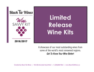 Limited
Release
Wine Kits
A showcase of our most outstanding wines from
some of the world’s most renowned regions.
Get To Know Your Wine Better!
2016/2017
Created by Black Tie Wines | 102-306 Burnside Road West | t. (250)380.9463 | www.BlackTieWines.ca
 