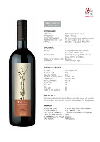 WINE ANALYSIS
VARIETIES:
TWIGS / ARGENTINA
MALBEC 2008
100% organic Malbec grapes.
APPELLATION: Maipú - Mendoza.
CERTIFICATION AGENT: OIA Organización Internacional Agropecuaria
YIELD PER HECTARE / ACRE: 4,8 tons / hectare - 2.18 tons / acre.
HARVEST: Manual in 18 kgs. Boxes - March 2007
ALCOHOL: 13.5 % by Volume
TOTAL ACIDITY: 4.65.
VOLATILE ACIDITY: 0.50
REDUCER RESIDUAL SUGAR: 1.5 grs. / liter.
DRY EXTRACT: 27.9 grs. / liter.
METHOD OF FINING: Natural
TOTAL SO2: 68
FREE SO2: 28
PH: 3.7
FREE SO2: 28
AGING IN OAK BARRELS: No
WINEMAKING
METHOD: Traditional with daily overpumping in
12.000 liters concrete tanks.
TASTING NOTES
Intense and brilliant violet red color. Elegant and stylish aroma, with a perfect
mix of red fruits and spices. On the mouth, well-balanced with slightly tannins.
TEMPERATURE: Controlled in the range 23 C° - 28.5 C°
during alcoholic fermentation.
MALOLACTIC FERMENTATION: Complete.
WINEMAKER: Carlos Fernandez Vega
WINE ANALITICAL DATA
BOTTLE AND CORK:
BOTTLES PER CASE:
CASE SIZES IN MILLIMITRES:
CASES PER ROW IN A PALLET:
MAXIMUM CASES PER PALLET:
CASE WEIGHT:
0.54 Kgs. Glass Bottle - Natural 45 Mm.
Long Cork 12 x 750 Ml.
320 Length x 230 Width x 310 Height 15
Cases.
90 Cases .
16 Kilogrames.
PACKAGING
 