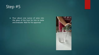 Step #5
 Pour about one ounce of wine into
the glass of the host for him to taste
and evaluate. Wait for his approval.
 