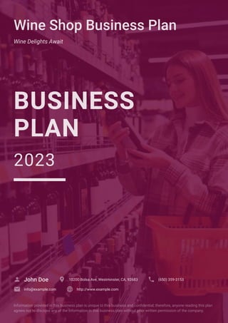 Wine Shop Business Plan
Wine Delights Await
BUSINESS
PLAN
2023
John Doe
 10200 Bolsa Ave, Westminster, CA, 92683
 (650) 359-3153

info@example.com
 http://www.example.com

Information provided in this business plan is unique to this business and confidential; therefore, anyone reading this plan
agrees not to disclose any of the information in this business plan without prior written permission of the company.
 
