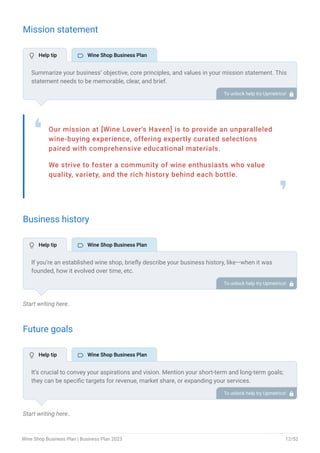 Mission statement
Our mission at [Wine Lover's Haven] is to provide an unparalleled
wine-buying experience, offering expertly curated selections
paired with comprehensive educational materials.
We strive to foster a community of wine enthusiasts who value
quality, variety, and the rich history behind each bottle.
❛
❜
Business history
Start writing here..
Future goals
Start writing here..
Summarize your business’ objective, core principles, and values in your mission statement. This
statement needs to be memorable, clear, and brief.
To unlock help try Upmetrics! 
If you’re an established wine shop, briefly describe your business history, like—when it was
founded, how it evolved over time, etc.
Additionally, If you have received any awards or recognition for excellent work, describe them.
To unlock help try Upmetrics! 
It’s crucial to convey your aspirations and vision. Mention your short-term and long-term goals;
they can be specific targets for revenue, market share, or expanding your services.
To unlock help try Upmetrics! 
 Help tip  Wine Shop Business Plan
 Help tip  Wine Shop Business Plan
 Help tip  Wine Shop Business Plan
Wine Shop Business Plan | Business Plan 2023 12/52
 