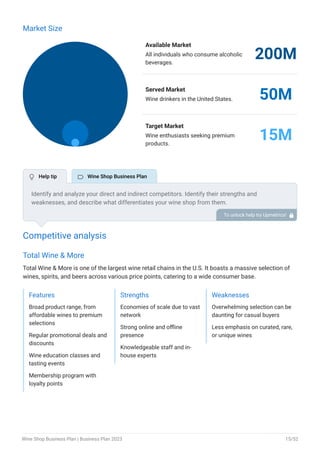 Market Size
Available Market
All individuals who consume alcoholic
beverages.
200M
Served Market
Wine drinkers in the United States. 50M
Target Market
Wine enthusiasts seeking premium
products.
15M
Competitive analysis
Total Wine & More
Total Wine & More is one of the largest wine retail chains in the U.S. It boasts a massive selection of
wines, spirits, and beers across various price points, catering to a wide consumer base.
Features
Broad product range, from
affordable wines to premium
selections
Regular promotional deals and
discounts
Wine education classes and
tasting events
Membership program with
loyalty points
Strengths
Economies of scale due to vast
network
Strong online and offline
presence
Knowledgeable staff and in-
house experts
Weaknesses
Overwhelming selection can be
daunting for casual buyers
Less emphasis on curated, rare,
or unique wines
Identify and analyze your direct and indirect competitors. Identify their strengths and
weaknesses, and describe what differentiates your wine shop from them.
Point out how you have a competitive edge in the market. To unlock help try Upmetrics! 
 Help tip  Wine Shop Business Plan
Wine Shop Business Plan | Business Plan 2023 15/52
 