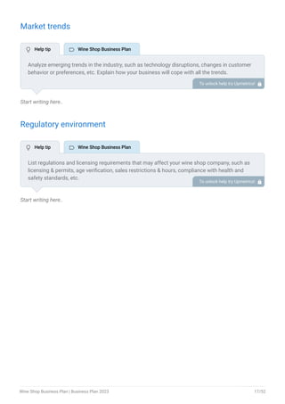 Market trends
Start writing here..
Regulatory environment
Start writing here..
Analyze emerging trends in the industry, such as technology disruptions, changes in customer
behavior or preferences, etc. Explain how your business will cope with all the trends.
For instance, the focus on local and regional wines is increasing; explain how you plan on
dealing with this potential growth opportunity.
To unlock help try Upmetrics! 
List regulations and licensing requirements that may affect your wine shop company, such as
licensing & permits, age verification, sales restrictions & hours, compliance with health and
safety standards, etc.
To unlock help try Upmetrics! 
 Help tip  Wine Shop Business Plan
 Help tip  Wine Shop Business Plan
Wine Shop Business Plan | Business Plan 2023 17/52
 
