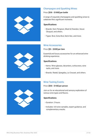 Champagne and Sparkling Wines
Price: [$30 - $1000] per bottle
A range of exquisite champagnes and sparkling wines to
celebrate life's significant moments.
Specifications
Brands: Dom Perignon, Moet & Chandon, Veuve
Clicquot, and others.
Types: Brut, Extra Brut, Demi-Sec, and more.
•
•
Wine Accessories
Price: [$5 - $200] per item
Essential and luxury accessories for an enhanced wine-
drinking experience.
Specifications
Items: Wine glasses, decanters, corkscrews, wine
racks, and more.
Brands: Riedel, Spiegelau, Le Creuset, and others.
•
•
Wine Tasting Events
Price: [$50 - $150] per person
Join us for an educational and sensory exploration of
various wine types and flavors.
Specifications
Duration: 2 hours.
Includes: 6-8 wine samples, expert guidance, and
complementary snacks.
•
•



Wine Shop Business Plan | Business Plan 2023 21/52
 