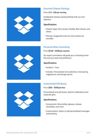 Gourmet Cheese Pairings
Price: $15 - $50 per serving
Handpicked cheeses paired perfectly with our wine
selection.
Specifications
Cheese Types: Brie, Gouda, Cheddar, Blue Cheese, and
others.
Pairings: Suggested wines for each cheese are
provided.
•
•
Personal Wine Consulting
Price: [$100 - $500] per session
Our expert sommeliers will guide you in choosing wines
that suit your taste and preference.
Specifications
Duration: 1 hour.
Includes: Personalized wine selections, food pairing
suggestions, and storage advice.
•
•
Customized Gift Boxes
Price: [$50 - $300] per box
Personalized wine gift boxes, ideal for celebrations and
corporate gifts.
Specifications
Components: Wine bottles, glasses, cheese,
chocolates, and more.
Customization: Option to add personalized messages
and branding.
•
•



Wine Shop Business Plan | Business Plan 2023 22/52
 