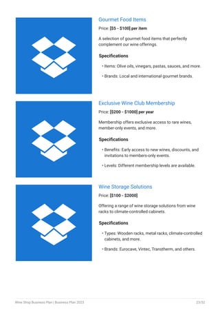 Gourmet Food Items
Price: [$5 - $100] per item
A selection of gourmet food items that perfectly
complement our wine offerings.
Specifications
Items: Olive oils, vinegars, pastas, sauces, and more.
Brands: Local and international gourmet brands.
•
•
Exclusive Wine Club Membership
Price: [$200 - $1000] per year
Membership offers exclusive access to rare wines,
member-only events, and more.
Specifications
Benefits: Early access to new wines, discounts, and
invitations to members-only events.
Levels: Different membership levels are available.
•
•
Wine Storage Solutions
Price: [$100 - $2000]
Offering a range of wine storage solutions from wine
racks to climate-controlled cabinets.
Specifications
Types: Wooden racks, metal racks, climate-controlled
cabinets, and more.
Brands: Eurocave, Vintec, Transtherm, and others.
•
•



Wine Shop Business Plan | Business Plan 2023 23/52
 
