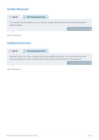Quality Measures
Start writing here..
Additional Services
Start writing here..
This section should explain how you maintain quality standards and consistently provide the
highest quality.
This may include product inspection, proper storage conditions, regular quality assessment,
etc.
To unlock help try Upmetrics! 
Mention if your wine shop company offers any additional services. You may include services
like wine tasting & events, wine education & consulting, special events or offerings, etc.
To unlock help try Upmetrics! 
 Help tip  Wine Shop Business Plan
 Help tip  Wine Shop Business Plan
Wine Shop Business Plan | Business Plan 2023 24/52
 
