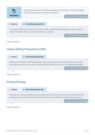 Start writing here..
Unique Selling Proposition (USP)
Start writing here..
Pricing Strategy
Start writing here..
Writing the sales and marketing strategies section means a list of strategies
you will use to attract and retain your clients.
Here are some key points to include in your marketing plan:
Define a unique selling proposition (USP).
Explain pricing strategy.
Marketing strategies.
Sales strategies.
Customer retention.
•
•
•
•
•
To unlock help try Upmetrics! 
To create an effective introduction for your "Sales and Marketing Strategies" chapter, start by
setting the stage within your specific industry or market.
Emphasize the competitive nature of your field and the importance of both quality services and
strategic marketing in this context.
Clearly state the objectives of your sales and marketing strategies, which should include
maximizing outreach, fostering engagement, and achieving sustained growth.
Additionally, mention the specific techniques or approaches you will employ, whether traditional
or modern, to establish your brand as the preferred choice for your target audience. This
introduction provides a clear overview and prepares readers for the detailed strategies that
follow.
To unlock help try Upmetrics! 
Define your business’s USPs depending on the market you serve, the equipment you use, and
the unique services you provide. Identifying USPs will help you plan your marketing strategies.
For example, expert staff, personalized service, diverse wine selection, exclusive or rare wines,
gourmet food pairings, or events could be some of the great USPs for a wine shop.
To unlock help try Upmetrics! 
Describe your pricing strategy—how you plan to price your services and stay competitive in the
local market. You can mention any discounts you plan on offering to attract new customers.
To unlock help try Upmetrics! 
 Help Tip  Wine Shop Business Plan
 Help tip  Wine Shop Business Plan
 Help tip  Wine Shop Business Plan
Wine Shop Business Plan | Business Plan 2023 26/52
 