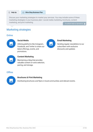 Marketing strategies
Online
Social Media
Utilizing platforms like Instagram,
Facebook, and Twitter to share our
latest offerings, events, and
promotions.

Email Marketing
Sending regular newsletters to our
subscribers with exclusive
discounts and updates

Content Marketing
Maintaining a blog that provides
valuable content on wine selection,
pairing, and storage.

Offline
Brochures & Print Marketing
Distributing brochures and flyers in local communities and relevant events.

Discuss your marketing strategies to market your services. You may include some of these
marketing strategies in your business plan—social media marketing, brochures, content
marketing, and print marketing.
To unlock help try Upmetrics! 
 Help tip  Wine Shop Business Plan
Wine Shop Business Plan | Business Plan 2023 27/52
 