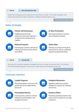 Sales strategies
Partner with Businesses
Collaborating with local
restaurants and event organizers
to become their preferred wine
supplier.

In-Store Promotions
Running promotions in-store to
boost impulse purchases.

Referral Programs
Encouraging customer referrals by
offering discounts to both referrer
and referee.

Online Sales
Offering our products through an
online store to cater to customers
beyond our physical location.

Customer retention
Loyalty Programs
Rewarding regular customers with
points that can be redeemed for
discounts.

Feedback Mechanism
Regularly collecting customer
feedback to improve our offerings
and service.

Personalized Service
Ensuring every customer receives
tailored recommendations and
exceptional service

Exclusive Offers
Providing special promotions and
early access to events for our loyal
customers.

Outline the strategies you’ll implement to maximize your sales. Your sales strategies may
include partnering with other businesses, offering referral programs, etc.
To unlock help try Upmetrics! 
Describe your customer retention strategies and how you plan to execute them. For instance,
introducing loyalty programs, discounts on bulk orders, personalized service, etc.
To unlock help try Upmetrics! 
 Help tip  Wine Shop Business Plan
 Help tip  Example title..
Wine Shop Business Plan | Business Plan 2023 28/52
 